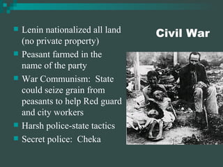 Civil War Lenin nationalized all land (no private property) Peasant farmed in the name of the party War Communism:  State could seize grain from peasants to help Red guard and city workers Harsh police-state tactics Secret police:  Cheka 