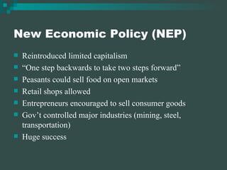 New Economic Policy (NEP) Reintroduced limited capitalism “ One step backwards to take two steps forward” Peasants could sell food on open markets Retail shops allowed Entrepreneurs encouraged to sell consumer goods Gov’t controlled major industries (mining, steel, transportation) Huge success 