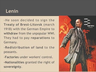 Lenin
-He soon decided to sign the
Treaty of Brest-Litovsk (march
1918) with the German Empire to
withdraw from the unpopular WWI.
They had to pay reparations to
Germany.
-Redistribution of land to the
peasants.
-Factories under workers' control.
-Nationalities granted the right of
sovereignty.
 