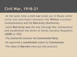 Civil War, 1918-21
-At the same time a civil war broke out in Russia (after
Lenin lost elections) between the Whites (counter-
revolutionaries) and the Red Army (Bolsheviks).
-Lenin Red Army won the war (through War communism)
and established the Union of Soviet Socialist Republics
(USSR) in 1922.
-The bolsheviks became the Communist Party.
-He approved a constitution based on Communism.
-The ideas of Marxism were put into practice.
 