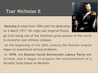 Tsar Nicholas II
-Nicholas II ruled from 1894 until his abdication
on 2 March 1917. His reign saw Imperial Russia
go from being one of the foremost great powers of the world
to economic and military collapse.
-At the beginning of the 20th century the Russian empire
began to experience serious problems.
-In 1898, the Russian Social Democratic Labour Party was
formed, and it began to prepare the establishment of a
Socialist State based on Marxism.
 