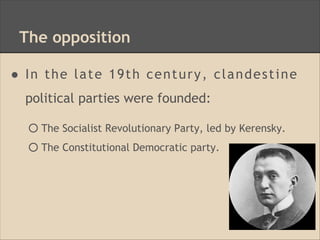 The opposition
● In the late 19th century, clandestine
political parties were founded:
○ The Socialist Revolutionary Party, led by Kerensky.
○ The Constitutional Democratic party.
 