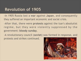 Revolution of 1905
-In 1905 Russia lost a war against Japan, and consequently
they suffered an important economic and social crisis.
-After that, there were protests against the tsar's absolutist
regime, but they were violently suppressed by the
government: bloody sunday.
-A revolutionary council (soviet) was formed in response, and
protests and strikes continued.
 
