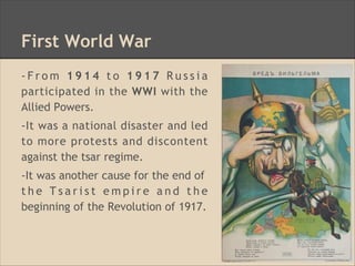 First World War
- F r o m 1 9 1 4 t o 1 9 1 7 R u s s i a
participated in the WWI with the
Allied Powers.
-It was a national disaster and led
to more protests and discontent
against the tsar regime.
-It was another cause for the end of
t h e T s a r i s t e m p i r e a n d t h e
beginning of the Revolution of 1917.
 