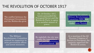 The conflict between the
Provisional Government
and the Bolsheviks grew.
On 16 October 1917,
Lenin persuaded the
Petrograd Soviet and the
Bolshevik Party to agree
to a socialist seizure of
power.
To organise the seizure, a
Military Revolutionary
Committee (MRC)was
appointed by the Soviet
under Leon Trotsky.
The Military
Revolutionary Committee
ordered its supporters to
seize government offices
and arrest ministers.
By nightfall, the city was
under the committee’s
control and the ministers
had surrendered.
At a meeting of the All
Russian Congress of
Soviets in Petrograd, the
majority approved the
Bolshevik action.
 