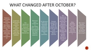 Industry
and banks
were
nationalise
d in
November
1917 which
meant that
the
government
took over
ownership
and
manageme
nt.
Land was
declared as
social
property
and
peasants
were
allowed to
seize the
land of the
nobility.
The
Bolshevik
Party was
renamed
the Russian
Communist
Party
(Bolshevik).
Elections
were
conducted
in
November
1917, to the
Constituent
Assembly,
but they
failed in
majority.
In January
1918, the
Assembly
rejected
Bolshevik
measures
and Lenin
dismissed
the
Assembly.
Despite
opposition,
in March
1918, the
Bolsheviks
made peace
with
Germany at
Brest
Litovsk.
The
Bolsheviks
participate
d in the
elections to
the All
Russian
Congress of
Soviets,
which
became the
Parliament
of the
country.
Russia
became a
one-party
state.
After
October
1917, this
led to
experiment
s in the
arts and
architectur
e.
But many
became
disillusione
d because
of the
censorship
the Party
encouraged.
 