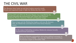 The Russian Army broke up and their leaders moved to south
Russia and organised troops to fight the Bolsheviks (the ‘reds’).
During 1918 and 1919, the Russian Empire was controlled by the
‘greens’ (Socialist Revolutionaries) and ‘whites’ (pro-Tsarists)
backed by French, American, British and Japanese troops.
These troops and the Bolsheviks fought a civil war. By January
1920, the Bolsheviks controlled most of the former Russian
empire.
In the name of defending socialism, Bolshevik colonists brutally
massacred local nationalists.
Most non-Russian nationalities were given political autonomy in
the Soviet Union (USSR) – the state the Bolsheviks created from
the Russian empire in December 1922.
 
