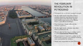  Petrograd city is divided among its people.
 On the right bank of the River Neva
workers quarters and factories were
located and on the left bank located
fashionable areas such as the Winter
Palace, and official buildings.
 Food shortages deeply affected the
workers’ quarters.
 On the right bank, a factory was shut
down on February 22.
 Women also led the way to strikes and it
is called International Women’s Day.
 The government imposed a curfew as the
fashionable quarters and official buildings
were surrounded by workers.
 Duma was suspended on 25th February.
 