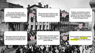 The streets thronged with
demonstrators raising slogans
about bread, wages, better hours
and democracy.
The government called out the
cavalry but they refused to fire
on the demonstrators.
Soldiers and striking workers
gathered to form a ‘soviet’ or
‘council’ in the same building as
the Duma met and it is termed
as the Petrograd Soviet.
Soviet leaders and Duma leaders
formed a Provisional
Government to run the country.
Russia’s future would be decided
by a constituent assembly,
elected on the basis of universal
adult suffrage.
Petrograd had led the February
Revolution that brought down
the monarchy in February 1917.
 