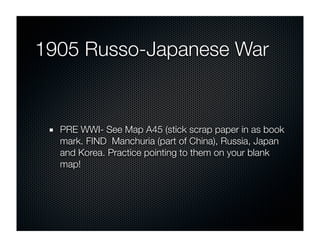 1905 Russo-Japanese War


  PRE WWI- See Map A45 (stick scrap paper in as book
  mark. FIND Manchuria (part of China), Russia, Japan
  and Korea. Practice pointing to them on your blank
  map!
 