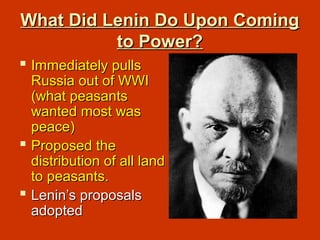 What Did Lenin Do Upon ComingWhat Did Lenin Do Upon Coming
to Power?to Power?
 Immediately pullsImmediately pulls
Russia out of WWIRussia out of WWI
(what peasants(what peasants
wanted most waswanted most was
peace)peace)
 Proposed theProposed the
distribution of all landdistribution of all land
to peasants.to peasants.
 Lenin’s proposalsLenin’s proposals
adoptedadopted
 