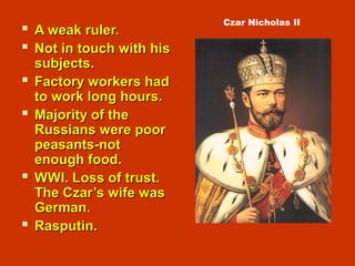  A weak ruler.A weak ruler.
 Not in touch with hisNot in touch with his
subjects.subjects.
 Factory workers hadFactory workers had
to work long hours.to work long hours.
 Majority of theMajority of the
Russians were poorRussians were poor
peasants-notpeasants-not
enough food.enough food.
 WWI. Loss of trust.WWI. Loss of trust.
The Czar’s wife wasThe Czar’s wife was
German.German.
 Rasputin.Rasputin.
Czar Nicholas II
 