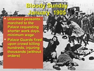 Bloody SundayBloody Sunday
January 1905January 1905
 Unarmed peasants,Unarmed peasants,
marched to themarched to the
Palace requestingPalace requesting
shorter work days,shorter work days,
minimum wage.minimum wage.
 Palace Guards firedPalace Guards fired
upon crowd killingupon crowd killing
hundreds, injuringhundreds, injuring
thousands (withoutthousands (without
orders)orders)
 