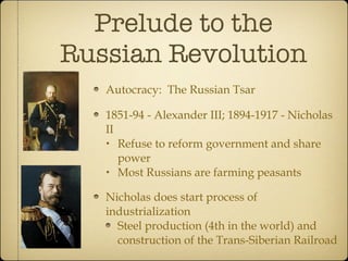 Prelude to the Russian Revolution Autocracy:  The Russian Tsar 1851-94 - Alexander III; 1894-1917 - Nicholas II Refuse to reform government and share power Most Russians are farming peasants Nicholas does start process of industrialization Steel production (4th in the world) and construction of the Trans-Siberian Railroad 