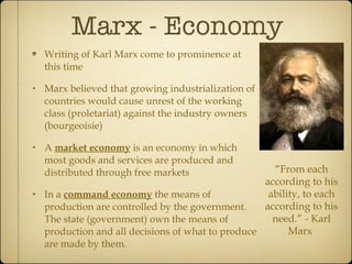 Marx - Economy  Writing of Karl Marx come to prominence at this time Marx believed that growing industrialization of countries would cause unrest of the working class (proletariat) against the industry owners (bourgeoisie) A  market economy  is an economy in which most goods and services are produced and distributed through free markets In a  command economy  the means of production are controlled by the government.  The state (government) own the means of production and all decisions of what to produce are made by them. “ From each according to his ability, to each according to his need.” - Karl Marx  