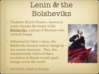 Lenin & the Bolsheviks Vladamir Illyich Ulyanov, known as Lenin, became the leader of the  Bolsheviks , a group of Russians who wanted change.  Influenced by Marx’s ideas, the Bolsheviks favored radical change by any means necessary.  They also fundamentally believed that a revolution in Russia would spark change across the world. Would be exiled to Europe 