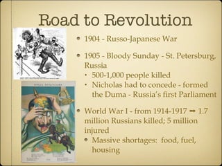 Road to Revolution 1904 - Russo-Japanese War 1905 - Bloody Sunday - St. Petersburg, Russia 500-1,000 people killed Nicholas had to concede - formed the Duma - Russia’s first Parliament World War I - from 1914-1917 ➝ 1.7 million Russians killed; 5 million injured Massive shortages:  food, fuel, housing 