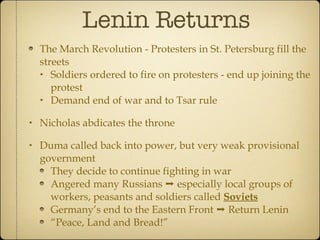 Lenin Returns The March Revolution - Protesters in St. Petersburg fill the streets Soldiers ordered to fire on protesters - end up joining the protest Demand end of war and to Tsar rule Nicholas abdicates the throne Duma called back into power, but very weak provisional government They decide to continue fighting in war Angered many Russians ➝ especially local groups of workers, peasants and soldiers called  Soviets Germany’s end to the Eastern Front ➝ Return Lenin “ Peace, Land and Bread!” 