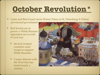 October Revolution* Lenin and Red Guard storm Winter Palace in St. Petersburg ➝ Defeat provisional government Red Soviets are in power ⇔ White Russian opposition are in exile ➝ civil war Several western countries send troops to support White Russians Causes distrust with the West that has lasted nearly a century 