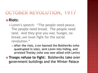  Riots:
    Lenin‟s speech: “The people need peace.
     The people need bread. The people need
     land. And they give you war, hunger, no
     bread…we must fight for the social
     revolution.”
        After the riots, Lvov banned the Bolsheviks (who
         quadrupled in size), sent Lenin into hiding, and
         arrested Trotsky (who was now allied with Lenin)
 Troops
       refuse to fight: Bolsheviks take over
 government buildings and the Winter Palace
 