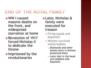  WW   I caused         Later,
                              Nicholas &
  massive deaths on     family were
  the front, and        executed for
  widespread            treason
  starvation at home       Firing squad and
 Revolution of 1917        bayonets
  forced Nicholas II       Women survived
                            initial bullets
  to abdicate the
                               Diamonds and other
  throne                        jewels sewn in dresses
 Imprisoned by the             protected them
                                Later shot in the head
  revolutionaries           
                                and stabbed with
                                bayonets
 