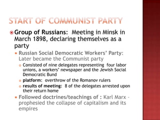  Groupof Russians: Meeting in Minsk in
 March 1898, declaring themselves as a
 party
    Russian Social Democratic Workers’ Party:
     Later became the Communist party
        Consisted of nine delegates representing four labor
         unions, a workers‟ newspaper and the Jewish Social
         Democratic Bund
        platform: overthrow of the Romanov rulers
        results of meeting: 8 of the delegates arrested upon
         their return home
    Followed doctrines/teachings of : Karl Marx –
     prophesied the collapse of capitalism and its
     empires
 