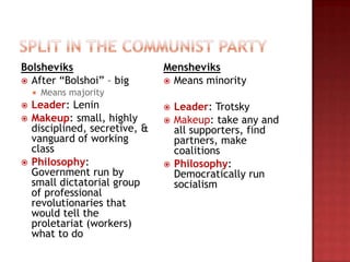 Bolsheviks                      Mensheviks
 After “Bolshoi” – big          Means minority
       Means majority
   Leader: Lenin                  Leader: Trotsky
   Makeup: small, highly          Makeup: take any and
    disciplined, secretive, &       all supporters, find
    vanguard of working             partners, make
    class                           coalitions
   Philosophy:                    Philosophy:
    Government run by               Democratically run
    small dictatorial group         socialism
    of professional
    revolutionaries that
    would tell the
    proletariat (workers)
    what to do
 