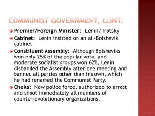  Premier/Foreign    Minister: Lenin/Trotsky
 Cabinet: Lenin insisted on an all-Bolshevik
  cabinet
 Constituent Assembly: Although Bolsheviks
  won only 25% of the popular vote, and
  moderate socialist groups won 62%, Lenin
  disbanded the Assembly after one meeting and
  banned all parties other than his own, which
  he had renamed the Communist Party.
 Cheka: New police force, authorized to arrest
  and shoot immediately all members of
  counterrevolutionary organizations.
 