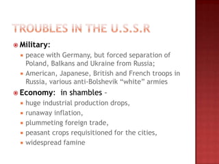  Military:
     peace with Germany, but forced separation of
      Poland, Balkans and Ukraine from Russia;
     American, Japanese, British and French troops in
      Russia, various anti-Bolshevik “white” armies
 Economy:       in shambles –
     huge industrial production drops,
     runaway inflation,
     plummeting foreign trade,
     peasant crops requisitioned for the cities,
     widespread famine
 