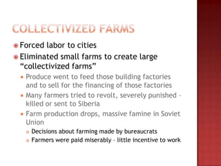  Forced labor to cities
 Eliminated small farms to create large
  “collectivized farms”
    Produce went to feed those building factories
     and to sell for the financing of those factories
    Many farmers tried to revolt, severely punished –
     killed or sent to Siberia
    Farm production drops, massive famine in Soviet
     Union
        Decisions about farming made by bureaucrats
        Farmers were paid miserably – little incentive to work
 