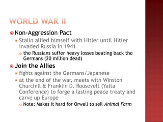  Non-Aggression         Pact
    Stalin allied himself with Hitler until Hitler
     invaded Russia in 1941
        the Russians suffer heavy losses beating back the
         Germans (20 million dead)
 Join     the Allies
    fights against the Germans/Japanese
    at the end of the war, meets with Winston
     Churchill & Franklin D. Roosevelt (Yalta
     Conference) to forge a lasting peace treaty and
     carve up Europe
        Note: Makes it hard for Orwell to sell Animal Farm
 