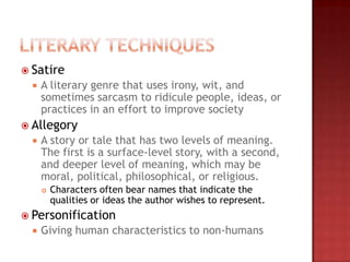  Satire
     A literary genre that uses irony, wit, and
      sometimes sarcasm to ridicule people, ideas, or
      practices in an effort to improve society
 Allegory
     A story or tale that has two levels of meaning.
      The first is a surface-level story, with a second,
      and deeper level of meaning, which may be
      moral, political, philosophical, or religious.
         Characters often bear names that indicate the
          qualities or ideas the author wishes to represent.
 Personification
     Giving human characteristics to non-humans
 