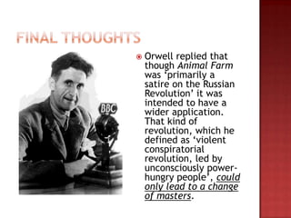    Orwell replied that
    though Animal Farm
    was „primarily a
    satire on the Russian
    Revolution‟ it was
    intended to have a
    wider application.
    That kind of
    revolution, which he
    defined as „violent
    conspiratorial
    revolution, led by
    unconsciously power-
    hungry people‟, could
    only lead to a change
    of masters.
 