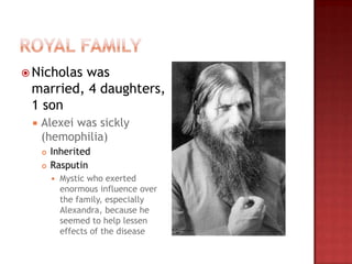  Nicholas
         was
 married, 4 daughters,
 1 son
    Alexei was sickly
     (hemophilia)
        Inherited
        Rasputin
            Mystic who exerted
             enormous influence over
             the family, especially
             Alexandra, because he
             seemed to help lessen
             effects of the disease
 