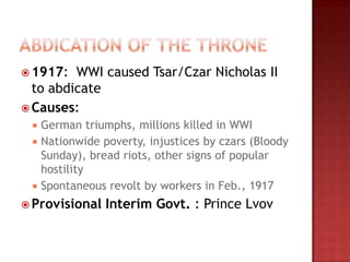  1917:  WWI caused Tsar/Czar Nicholas II
  to abdicate
 Causes:
  German triumphs, millions killed in WWI
  Nationwide poverty, injustices by czars (Bloody
   Sunday), bread riots, other signs of popular
   hostility
  Spontaneous revolt by workers in Feb., 1917

 Provisional   Interim Govt. : Prince Lvov
 