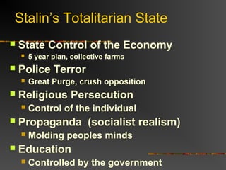 Stalin’s Totalitarian State
   State Control of the Economy
       5 year plan, collective farms
   Police Terror
       Great Purge, crush opposition
   Religious Persecution
       Control of the individual
   Propaganda (socialist realism)
       Molding peoples minds
   Education
       Controlled by the government
 