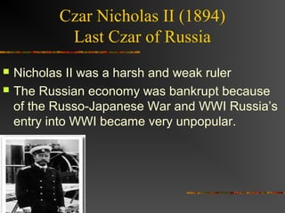 Czar Nicholas II (1894)
            Last Czar of Russia
   Nicholas II was a harsh and weak ruler
   The Russian economy was bankrupt because
    of the Russo-Japanese War and WWI Russia’s
    entry into WWI became very unpopular.
 