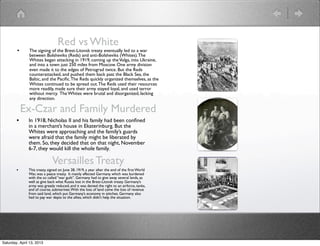 Red vs White
        •      The signing of the Brest-Litovsk treaty eventually led to a war
               between Bolsheviks (Reds) and anti-Bolsheviks (Whites). The
               Whites began attacking in 1919, coming up the Volga, into Ukraine,
               and into a town just 250 miles from Moscow. One army division
               even made it to the edges of Petrograd twice. But the Reds
               counterattacked, and pushed them back past the Black Sea, the
               Baltic, and the Paciﬁc. The Reds quickly organized themselves, as the
               Whites continued to be spread out. The Reds used their resources
               more readily, made sure their army stayed loyal, and used terror
               without mercy. The Whites were brutal and disorganized, lacking
               any direction.

            Ex-Czar and Family Murdered
        •      In 1918, Nicholas II and his family had been conﬁned
               in a merchant’s house in Ekaterinburg. But the
               Whites were approaching and the family’s guards
               were afraid that the family might be liberated by
               them. So, they decided that on that night, November
               6-7, they would kill the whole family.

                              Versailles Treaty
        •      This treaty, signed on June 28, 1919, a year after the end of the ﬁrst World
               War, was a peace treaty. It mainly affected Germany. which was burdened
               with the so called “war guilt”. Germany had to give away several lands, as
               well as give back what Russia lost in the Brest-Litovsk treaty. Germany’s
               army was greatly reduced, and it was denied the right to an airforce, tanks,
               and of course, submarines. With the loss of land came the loss of revenue
               from said land, which put Germany’s economy in stitches. Germany also
               had to pay war depts to the allies, which didn’t help the situation.




Saturday, April 13, 2013
 