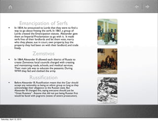 Emancipation of Serfs
        •      In 1854, he announced to Lords that they were to ﬁnd a
               way to go about freeing the serfs. In 1861, a group of
               Lords created the Emancipation statute. Alexander gave
               them an Imperial Proclamation to go with it. It made
               serfs free of their landlords and let them vote, marry
               who they please, sue in court, own property, buy the
               property they had been on with their landlord, and trade
               freely.

                                Zemstvos
        •      In 1864, Alexander II allowed each district of Russia to
               create Zemstvos: local councils charged with creating
               and maintaining roads, schools, and medical services.
               Their main job was to educate the peasants. During
               WWI they fed and clothed the army.

                             Russiﬁcation
        •      Before Alexander III, Russiﬁcation meant that the Czar should
               accept any nationality as being an ethnic group so long as they
               acknowledge their allegiance to the Russian state. But
               Alexander III changed this, saying everyone should just be
               “Great Russians”. Anyone that did not put being Russian ﬁrst
               would be faced with pogroms (waves of severe prosecution).




Saturday, April 13, 2013
 