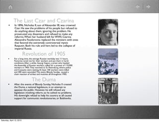The Last Czar and Czarina
        •      In 1896, Nicholas II, son of Alexander III, was crowned
               Czar. He saw the problems of his people but refused to
               do anything about them, ignoring the problem. He
               prosecuted any dissenters and refused to make any
               reforms. When her husband left for WWI, Czarina
               Alexandra Feodorovna replaced the ministers with ones
               that favored the extremely controversial mystic
               Rasputin. Both his rule and hers led to the collapse of
               imperial Russia.

                           Revolution of 1905
        •      For a long time, the average Russian workday was 11 hours.
               Factories cared not for their workers and put them in harsh
               conditions. After a while, Georgi Gapon, a priest who headed
               the Assembly of Russian workers, called for a protest of 110,000
               workers in 1905. They marched to St. Petersburg, where police
               and Cossacks were waiting. At least 100 workers were killed
               and 300 were wounded. This event, Bloody Sunday, caused a
               chain reaction of strikes and mutinies all throughout 1905.

                                  The Duma
        •      After the events of Bloody Sunday, Nicholas II created
               the Duma, a national legislature, in an attempt to
               appease the public. However, he still refused any
               legislation involving reform, so he solved no problems.
               His downright refusal to help his country at all caused
               support for communist revolutionaries, or Bolsheviks.




Saturday, April 13, 2013
 