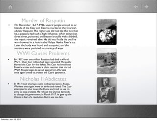 Murder of Rasputin
        •      On December 16-17, 1916, several people related to or
               friends of the Czar and Czarina murdered the Czarina’s
               advisor Rasputin. The higher-ups did not like the fact that
               he, a peasant, had such a high inﬂuence. After being shot
               three times, poisoned, and beaten brutally with a barbell,
               the mystic remained alive. He did not ﬁnally die until he
               was drowned in a hole in the Malaya Nevka River’s ice.
               Later the body was found and autopsied, and the
               murders were punished in a variety of ways.

                  WWI Causes Problems
        •      By 1917, over one million Russians had died in World
               War I. Over four million had been wounded. The public
               blamed the Czar for the defeat. The Czar had mobilized
               Russia’s armies and caused a chain reaction that started
               WWI. People began to revolt against him. Workers
               once again united to protest the Czar’s ignorance.

                      Nicholas II Abdicates
        •      In 1917, food shortages were widespread across Russia.
               Workers once again went on strike and rioted. The Czar
               attempted to shut down the Duma and tried to use his
               army to stop protests. He refused the Duma’s demands
               to change the government. In March 1917, he gave up the
               throne in fear of a revolution. But it was too late.




Saturday, April 13, 2013
 