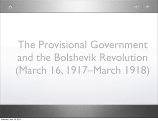 The Provisional Government
                 and the Bolshevik Revolution
                (March 16, 1917–March 1918)



Saturday, April 13, 2013
 