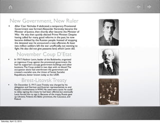 New Government, New Ruler
        •      After Czar Nicholas II abdicated, a temporary Provisional
               Government was formed. Alexander Kerensky became the
               Minister of Justice, then shortly after became the Minister of
               War. He was then quickly elected Prime Minister. Despite
               having called for many good reforms in the past, he now
               became disliked by the Russian people. Instead of stopping
               the detested war, he announced a new offensive. At least
               two million soldiers left the war unofﬁcially, not wanting to
               ﬁght. He also did not give peasants land, which Lenin did.

                  November Coup D’Etat
        •      In 1917,Vladimir Lenin, leader of the Bolsheviks, organized
               an ingenious Coup against the provisional government. He
               had his supporters occupy government buildings and other
               locations. The Coup ended in two days with no blood. The
               occupation alone had overthrown the government and
               created a socialist one, the Union of Soviet Socialist
               Republicans, better known today as the USSR.

                       Brest-Litovsk Treaty
        •      On December 3, 1917, Leon Trotsky was charged by his
               delegation and German and Austrian representatives to end
               Russia’s involvements in WWI. He used every tactic he could
               to delay signing the treaty he had been offered, but eventually
               Lenin forced him to sign it. Because of the treaty, Russia gave
               up Ukraine, Finland, the Baltic provinces, the Caucasus, and
               Poland.




Saturday, April 13, 2013
 