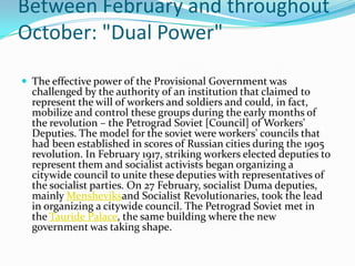 Between February and throughout
October: "Dual Power"
 The effective power of the Provisional Government was
challenged by the authority of an institution that claimed to
represent the will of workers and soldiers and could, in fact,
mobilize and control these groups during the early months of
the revolution – the Petrograd Soviet [Council] of Workers'
Deputies. The model for the soviet were workers' councils that
had been established in scores of Russian cities during the 1905
revolution. In February 1917, striking workers elected deputies to
represent them and socialist activists began organizing a
citywide council to unite these deputies with representatives of
the socialist parties. On 27 February, socialist Duma deputies,
mainly Mensheviksand Socialist Revolutionaries, took the lead
in organizing a citywide council. The Petrograd Soviet met in
the Tauride Palace, the same building where the new
government was taking shape.
 