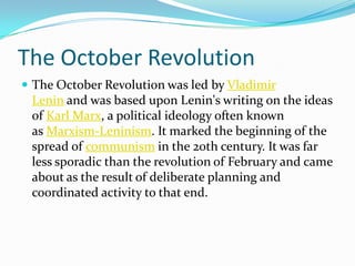 The October Revolution
 The October Revolution was led by Vladimir
Lenin and was based upon Lenin's writing on the ideas
of Karl Marx, a political ideology often known
as Marxism-Leninism. It marked the beginning of the
spread of communism in the 20th century. It was far
less sporadic than the revolution of February and came
about as the result of deliberate planning and
coordinated activity to that end.
 