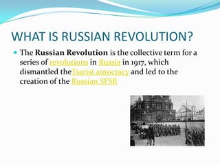 WHAT IS RUSSIAN REVOLUTION?
 The Russian Revolution is the collective term for a
series of revolutions in Russia in 1917, which
dismantled theTsarist autocracy and led to the
creation of the Russian SFSR
 