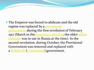  The Emperor was forced to abdicate and the old
regime was replaced by a provisional
government during the first revolution of February
1917 (March in theGregorian calendar; the older Julian
calendar was in use in Russia at the time). In the
second revolution, during October, the Provisional
Government was removed and replaced with
a Bolshevik (Communist) government.
 