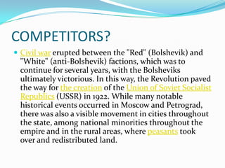 COMPETITORS?
 Civil war erupted between the "Red" (Bolshevik) and
"White" (anti-Bolshevik) factions, which was to
continue for several years, with the Bolsheviks
ultimately victorious. In this way, the Revolution paved
the way for the creation of the Union of Soviet Socialist
Republics (USSR) in 1922. While many notable
historical events occurred in Moscow and Petrograd,
there was also a visible movement in cities throughout
the state, among national minorities throughout the
empire and in the rural areas, where peasants took
over and redistributed land.
 