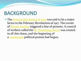 BACKGROUND
 The Russian Revolution of 1905 was said to be a major
factor to the February Revolutions of 1917. The events
of Bloody Sunday triggered a line of protests. A council
of workers called the St. Petersburg Soviet was created
in all this chaos, and the beginning of
a communist political protest had begun.
 