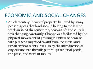 ECONOMIC AND SOCIAL CHANGES
 An elementary theory of property, believed by many
peasants, was that land should belong to those who
work on it. At the same time, peasant life and culture
was changing constantly. Change was facilitated by the
physical movement of growing numbers of peasant
villagers who migrated to and from industrial and
urban environments, but also by the introduction of
city culture into the village through material goods,
the press, and word of mouth
 